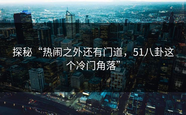 探秘“热闹之外还有门道，51八卦这个冷门角落”