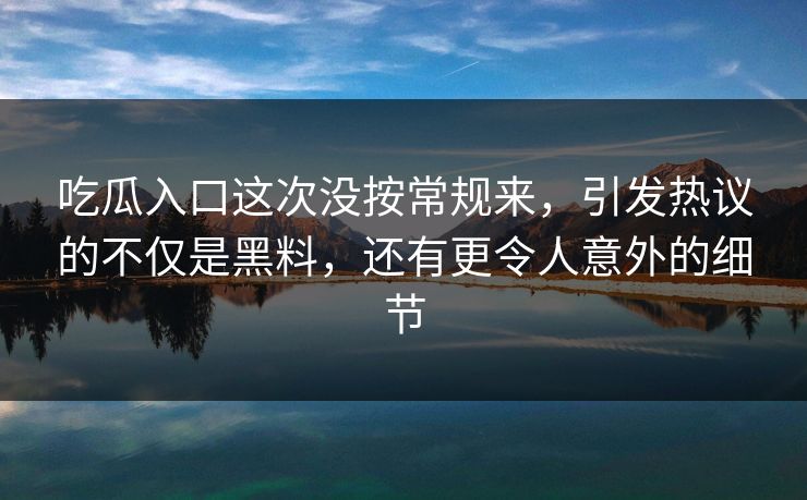 吃瓜入口这次没按常规来，引发热议的不仅是黑料，还有更令人意外的细节