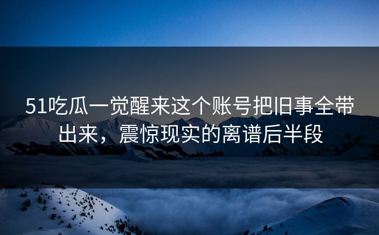 51吃瓜一觉醒来这个账号把旧事全带出来,震惊现实的离谱后半段 51吃瓜一觉醒来这个账号把旧事全带出来,震惊现实的离谱后半段