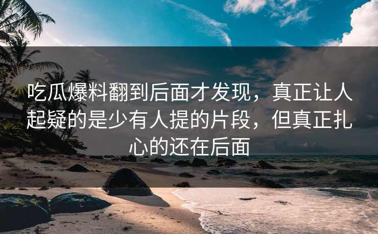吃瓜爆料翻到后面才发现,真正让人起疑的是少有人提的片段,但真正扎心的还在后面 吃瓜爆料翻到后面才发现,真正让人起疑的是少有人提的片段,但真正扎心的还在后面