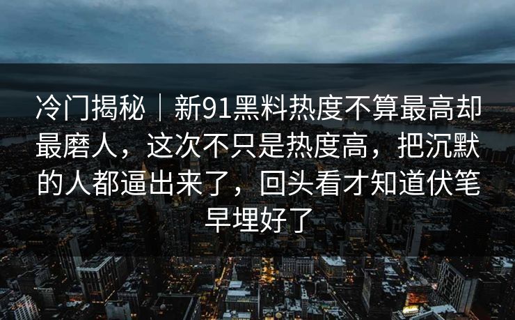 冷门揭秘｜新91黑料热度不算最高却最磨人，这次不只是热度高，把沉默的人都逼出来了，回头看才知道伏笔早埋好了