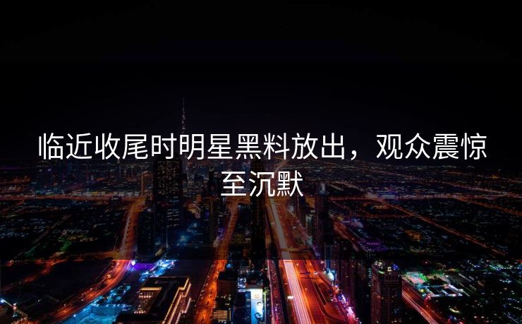 临近收尾时明星黑料放出,观众震惊至沉默 临近收尾时明星黑料放出,观众震惊至沉默