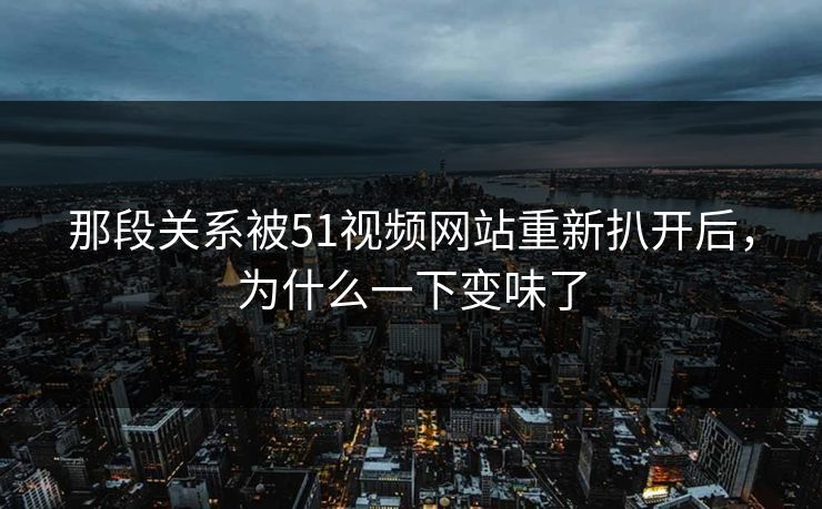 那段关系被51视频网站重新扒开后,为什么一下变味了 那段关系被51视频网站重新扒开后,为什么一下变味了