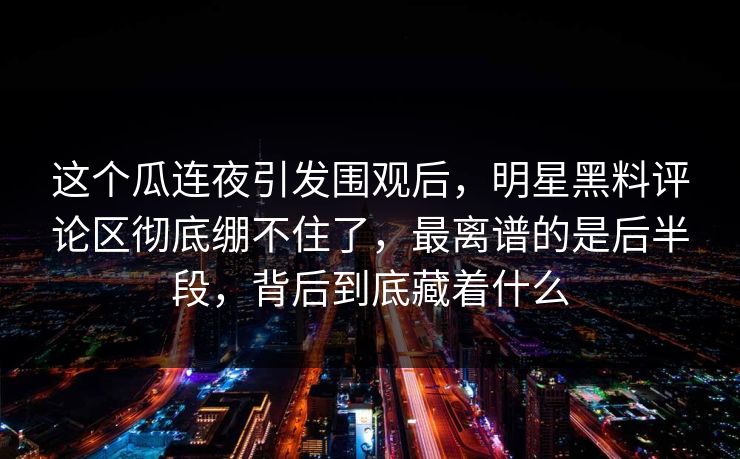 这个瓜连夜引发围观后,明星黑料评论区彻底绷不住了,最离谱的是后半段,背后到底藏着什么 这个瓜连夜引发围观后,明星黑料评论区彻底绷不住了,最离谱的是后半段,背后到底藏着什么