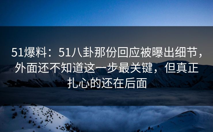 51爆料：51八卦那份回应被曝出细节，外面还不知道这一步最关键，但真正扎心的还在后面