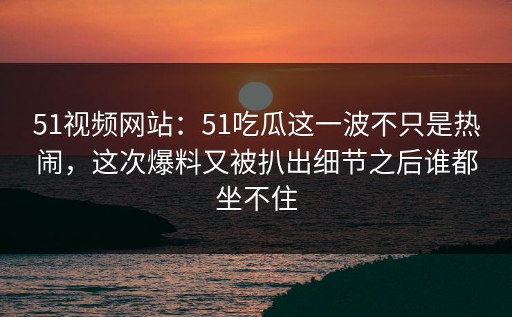51视频网站:51吃瓜这一波不只是热闹,这次爆料又被扒出细节之后谁都坐不住 51视频网站:51吃瓜这一波不只是热闹,这次爆料又被扒出细节之后谁都坐不住