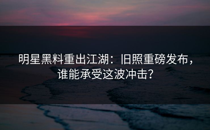 明星黑料重出江湖:旧照重磅发布,谁能承受这波冲击? 明星黑料重出江湖:旧照重磅发布,谁能承受这波冲击?