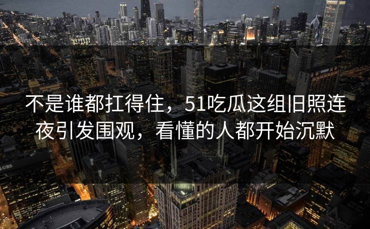 不是谁都扛得住，51吃瓜这组旧照连夜引发围观，看懂的人都开始沉默