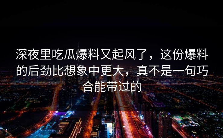 深夜里吃瓜爆料又起风了，这份爆料的后劲比想象中更大，真不是一句巧合能带过的