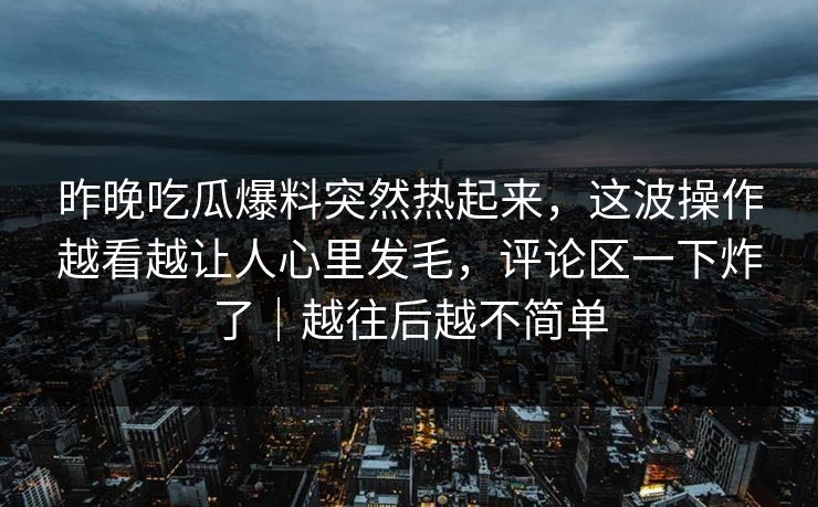 昨晚吃瓜爆料突然热起来,这波操作越看越让人心里发毛,评论区一下炸了|越往后越不简单 昨晚吃瓜爆料突然热起来,这波操作越看越让人心里发毛,评论区一下炸了|越往后越不简单