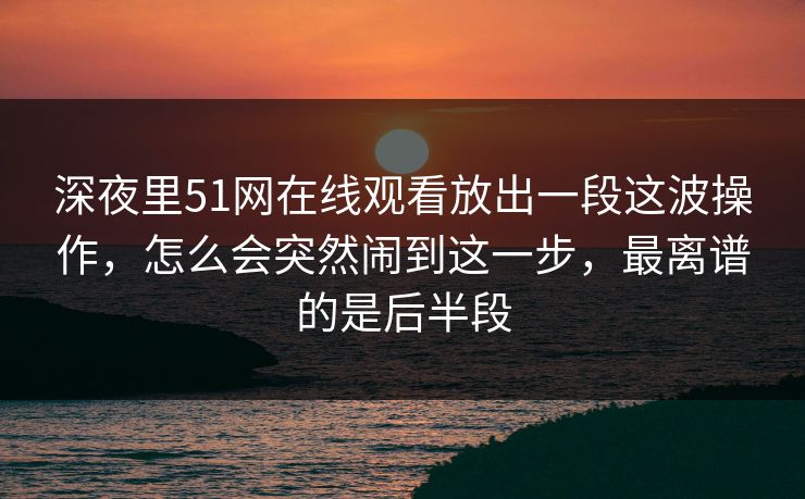 深夜里51网在线观看放出一段这波操作，怎么会突然闹到这一步，最离谱的是后半段
