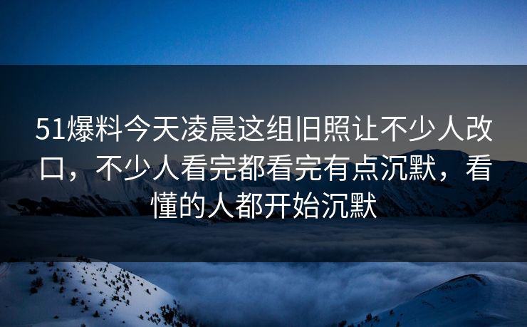 51爆料今天凌晨这组旧照让不少人改口，不少人看完都看完有点沉默，看懂的人都开始沉默