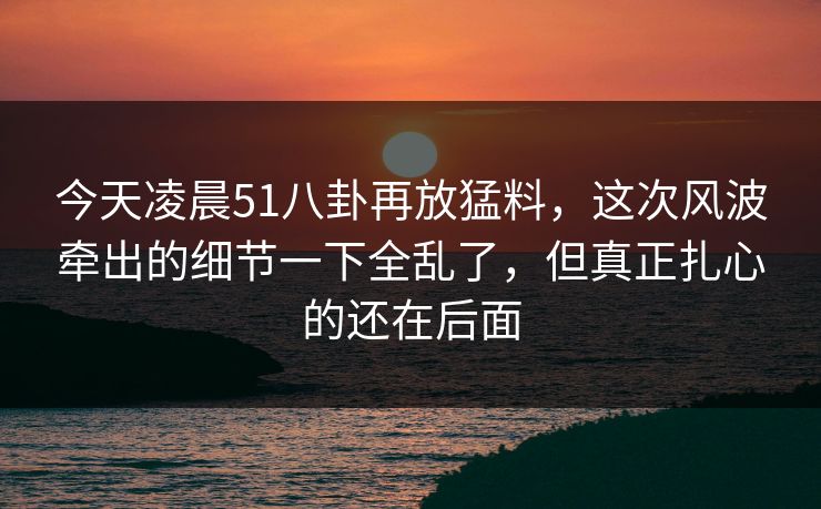 今天凌晨51八卦再放猛料,这次风波牵出的细节一下全乱了,但真正扎心的还在后面 今天凌晨51八卦再放猛料,这次风波牵出的细节一下全乱了,但真正扎心的还在后面