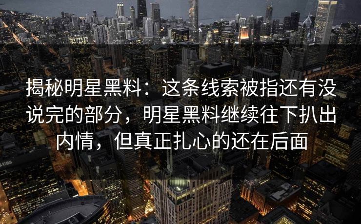 揭秘明星黑料：这条线索被指还有没说完的部分，明星黑料继续往下扒出内情，但真正扎心的还在后面