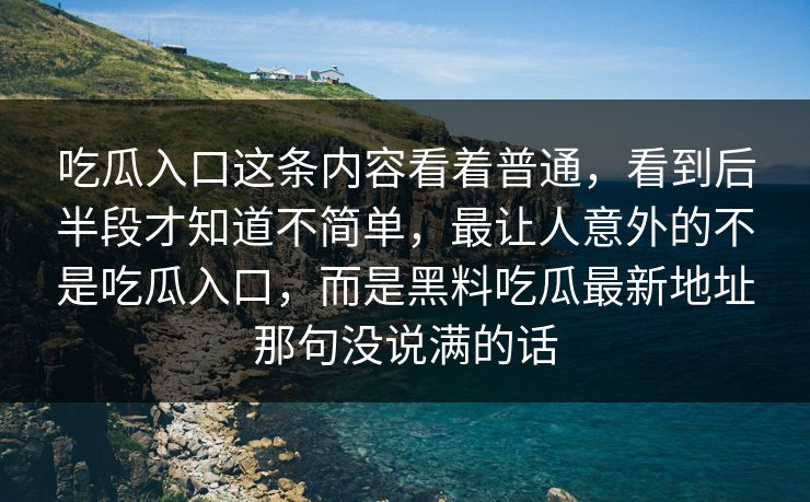 吃瓜入口这条内容看着普通，看到后半段才知道不简单，最让人意外的不是吃瓜入口，而是黑料吃瓜最新地址那句没说满的话