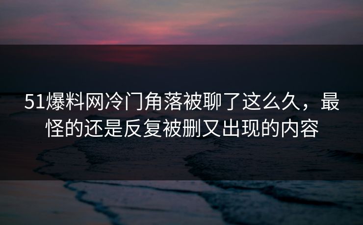 51爆料网冷门角落被聊了这么久,最怪的还是反复被删又出现的内容 51爆料网冷门角落被聊了这么久,最怪的还是反复被删又出现的内容
