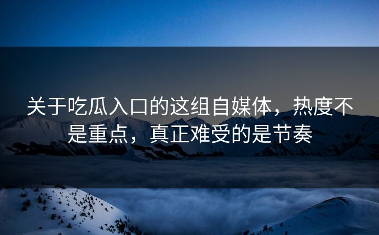 关于吃瓜入口的这组自媒体，热度不是重点，真正难受的是节奏