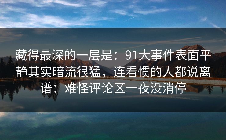 藏得最深的一层是:91大事件表面平静其实暗流很猛,连看惯的人都说离谱:难怪评论区一夜没消停 藏得最深的一层是:91大事件表面平静其实暗流很猛,连看惯的人都说离谱:难怪评论区一夜没消停