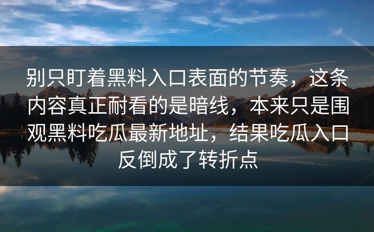 别只盯着黑料入口表面的节奏,这条内容真正耐看的是暗线,本来只是围观黑料吃瓜最新地址,结果吃瓜入口反倒成了转折点 别只盯着黑料入口表面的节奏,这条内容真正耐看的是暗线,本来只是围观黑料吃瓜最新地址,结果吃瓜入口反倒成了转折点