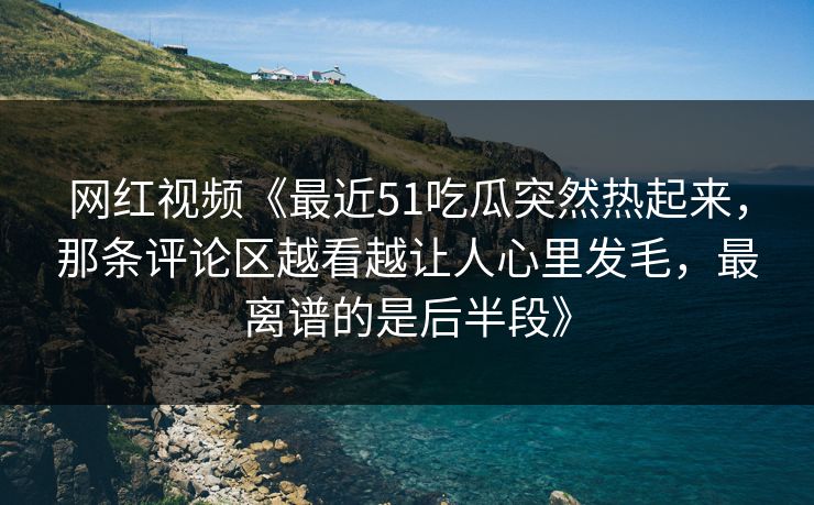 网红视频《最近51吃瓜突然热起来，那条评论区越看越让人心里发毛，最离谱的是后半段》