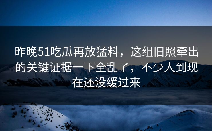 昨晚51吃瓜再放猛料，这组旧照牵出的关键证据一下全乱了，不少人到现在还没缓过来