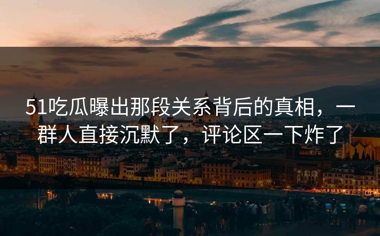 51吃瓜曝出那段关系背后的真相,一群人直接沉默了,评论区一下炸了 51吃瓜曝出那段关系背后的真相,一群人直接沉默了,评论区一下炸了