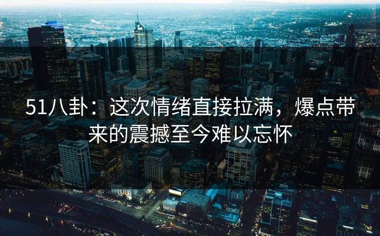 51八卦:这次情绪直接拉满,爆点带来的震撼至今难以忘怀 51八卦:这次情绪直接拉满,爆点带来的震撼至今难以忘怀