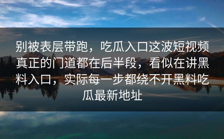 别被表层带跑,吃瓜入口这波短视频真正的门道都在后半段,看似在讲黑料入口,实际每一步都绕不开黑料吃瓜最新地址 别被表层带跑,吃瓜入口这波短视频真正的门道都在后半段,看似在讲黑料入口,实际每一步都绕不开黑料吃瓜最新地址