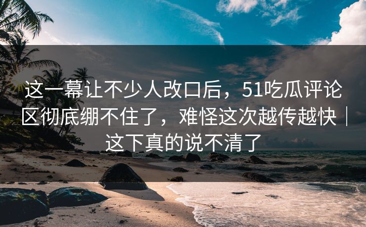 这一幕让不少人改口后,51吃瓜评论区彻底绷不住了,难怪这次越传越快|这下真的说不清了 这一幕让不少人改口后,51吃瓜评论区彻底绷不住了,难怪这次越传越快|这下真的说不清了